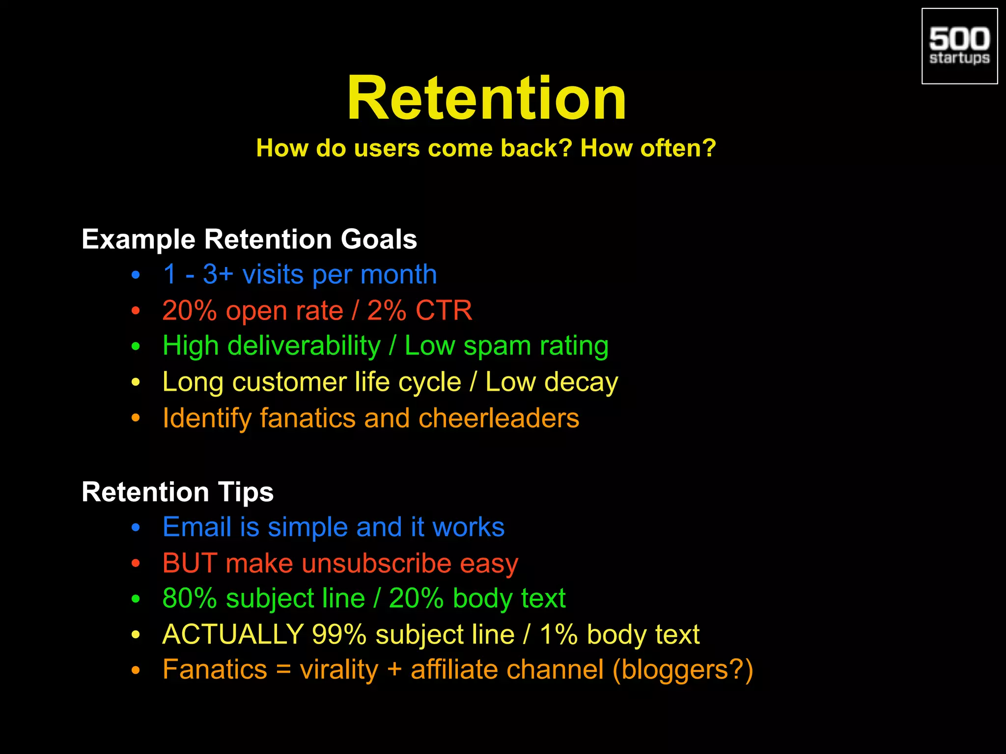Example Retention Goals
• 1 - 3+ visits per month
• 20% open rate / 2% CTR
• High deliverability / Low spam rating
• Long customer life cycle / Low decay
• Identify fanatics and cheerleaders
Retention Tips
• Email is simple and it works
• BUT make unsubscribe easy
• 80% subject line / 20% body text
• ACTUALLY 99% subject line / 1% body text
• Fanatics = virality + affiliate channel (bloggers?)
Retention 
How do users come back? How often?
 