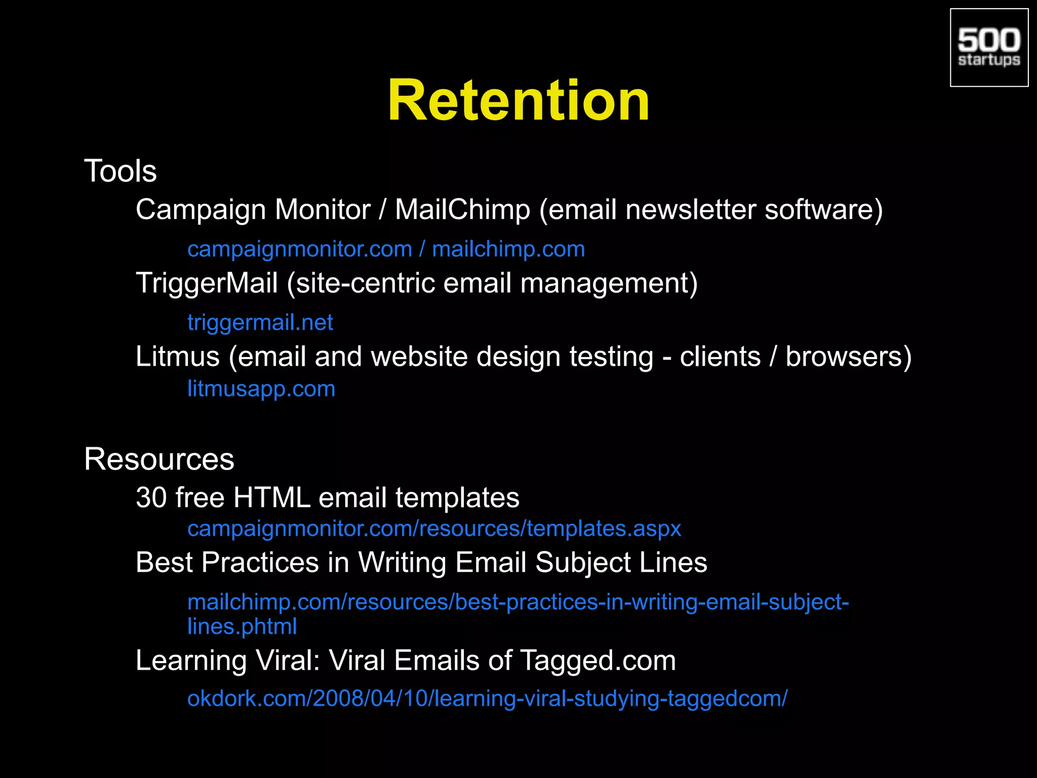 Retention
Tools
Campaign Monitor / MailChimp (email newsletter software)
campaignmonitor.com / mailchimp.com
TriggerMail (site-centric email management)
triggermail.net
Litmus (email and website design testing - clients / browsers)
litmusapp.com
Resources
30 free HTML email templates
campaignmonitor.com/resources/templates.aspx
Best Practices in Writing Email Subject Lines
mailchimp.com/resources/best-practices-in-writing-email-subject-
lines.phtml
Learning Viral: Viral Emails of Tagged.com
okdork.com/2008/04/10/learning-viral-studying-taggedcom/
 