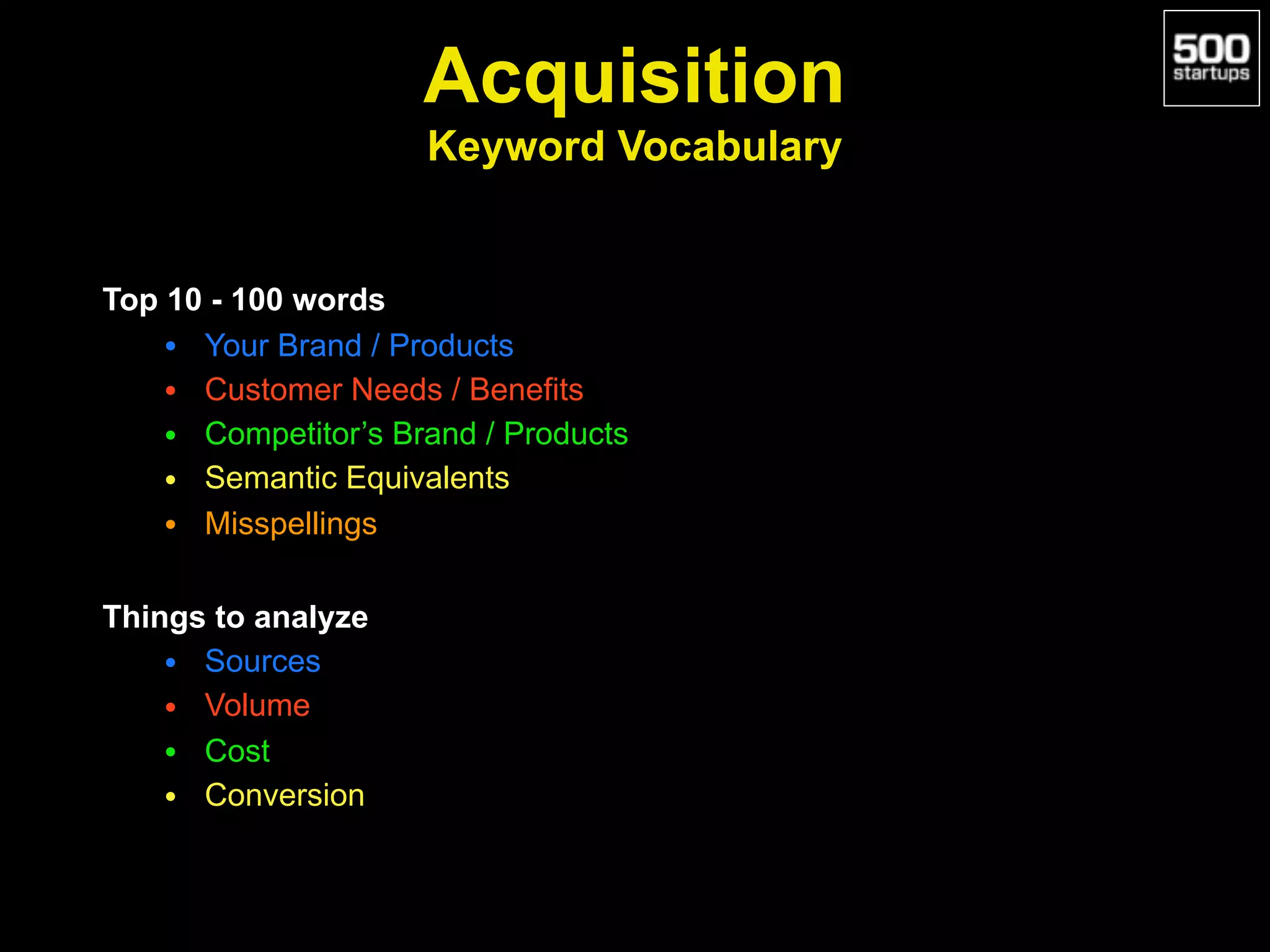 Acquisition 
Keyword Vocabulary
Top 10 - 100 words
• Your Brand / Products
• Customer Needs / Benefits
• Competitor’s Brand / Products
• Semantic Equivalents
• Misspellings
Things to analyze
• Sources
• Volume
• Cost
• Conversion
 