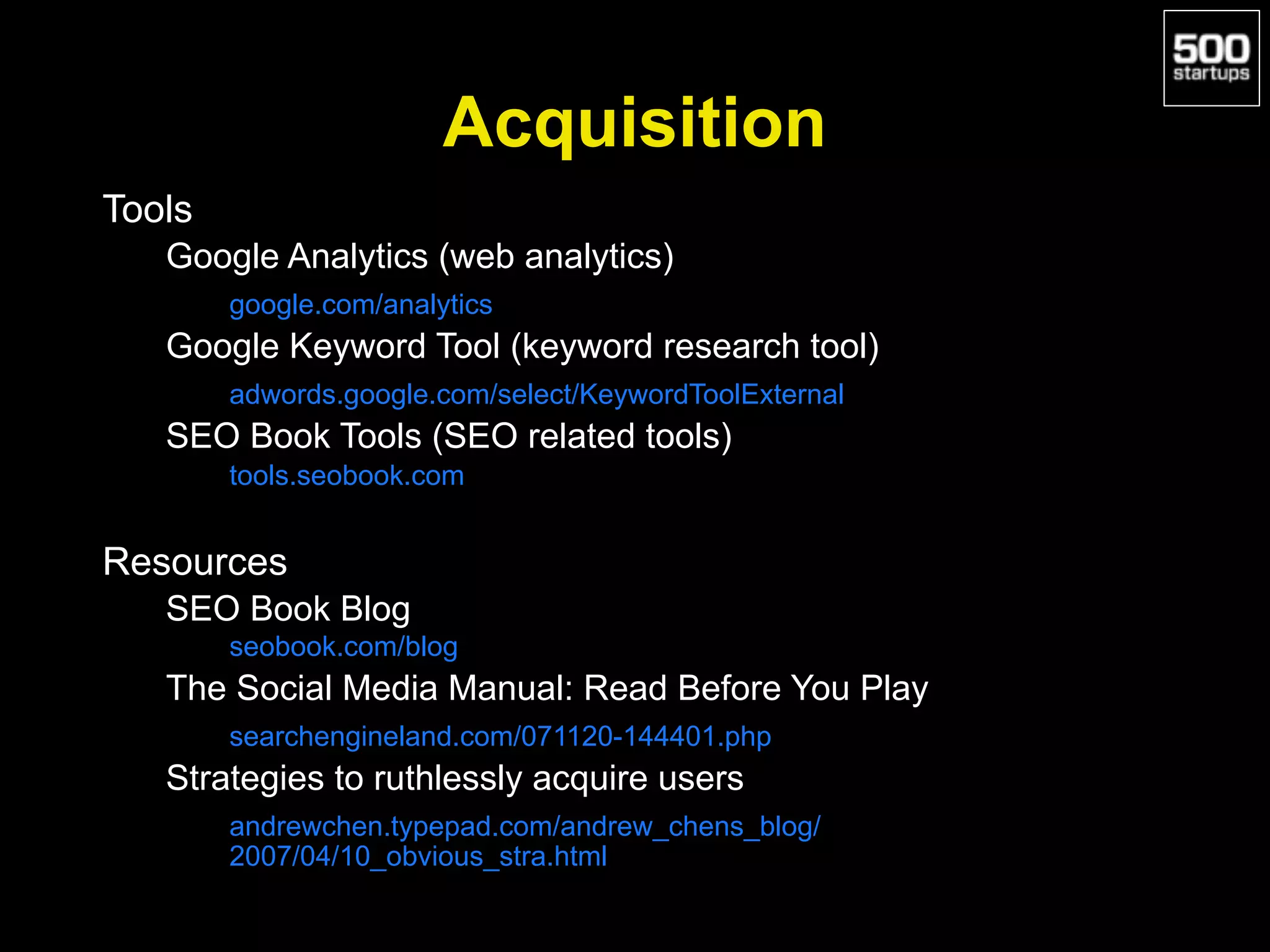 Acquisition
Tools
Google Analytics (web analytics)
google.com/analytics
Google Keyword Tool (keyword research tool)
adwords.google.com/select/KeywordToolExternal
SEO Book Tools (SEO related tools)
tools.seobook.com
Resources
SEO Book Blog
seobook.com/blog
The Social Media Manual: Read Before You Play
searchengineland.com/071120-144401.php
Strategies to ruthlessly acquire users
andrewchen.typepad.com/andrew_chens_blog/
2007/04/10_obvious_stra.html
 