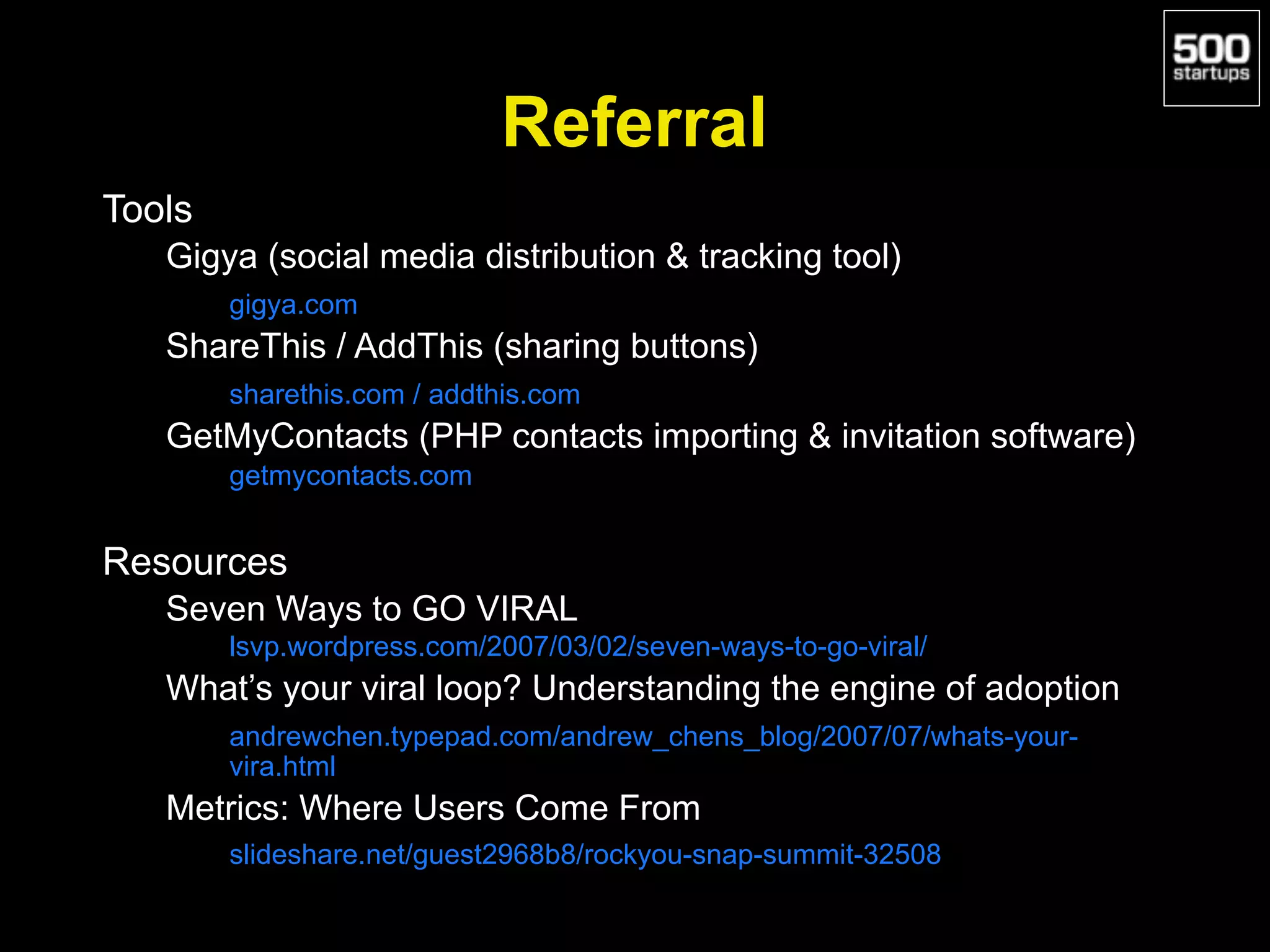 Referral
Tools
Gigya (social media distribution & tracking tool)
gigya.com
ShareThis / AddThis (sharing buttons)
sharethis.com / addthis.com
GetMyContacts (PHP contacts importing & invitation software)
getmycontacts.com
Resources
Seven Ways to GO VIRAL
lsvp.wordpress.com/2007/03/02/seven-ways-to-go-viral/
What’s your viral loop? Understanding the engine of adoption
andrewchen.typepad.com/andrew_chens_blog/2007/07/whats-your-
vira.html
Metrics: Where Users Come From
slideshare.net/guest2968b8/rockyou-snap-summit-32508
 