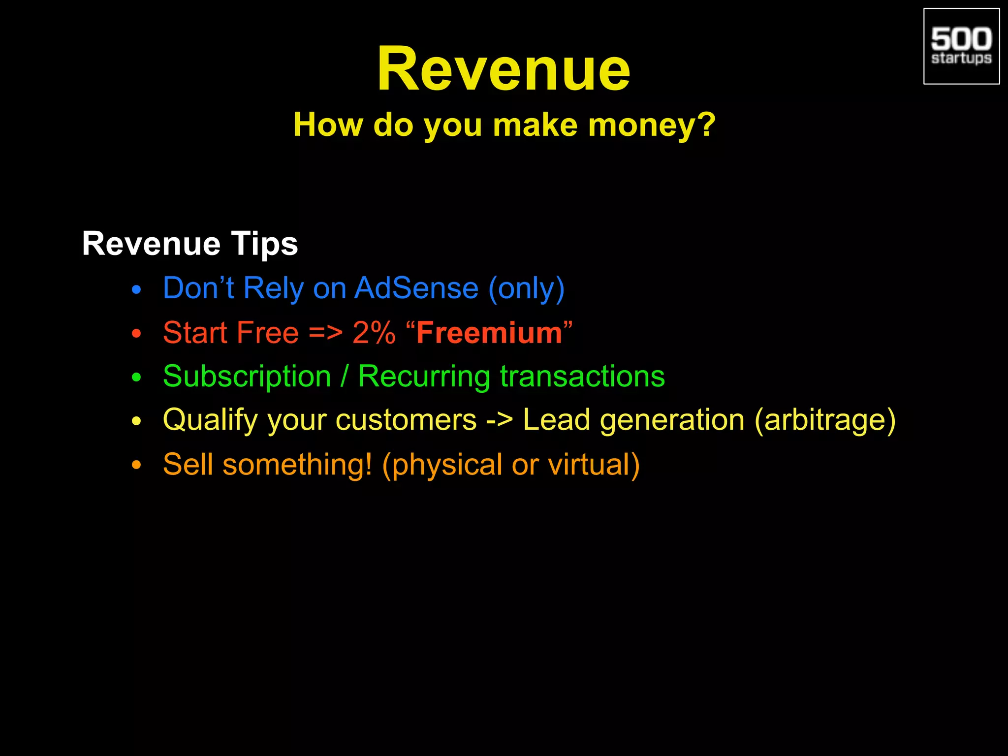 Revenue 
How do you make money?
Revenue Tips
• Don’t Rely on AdSense (only)
• Start Free => 2% “Freemium”
• Subscription / Recurring transactions
• Qualify your customers -> Lead generation (arbitrage)
• Sell something! (physical or virtual)
 