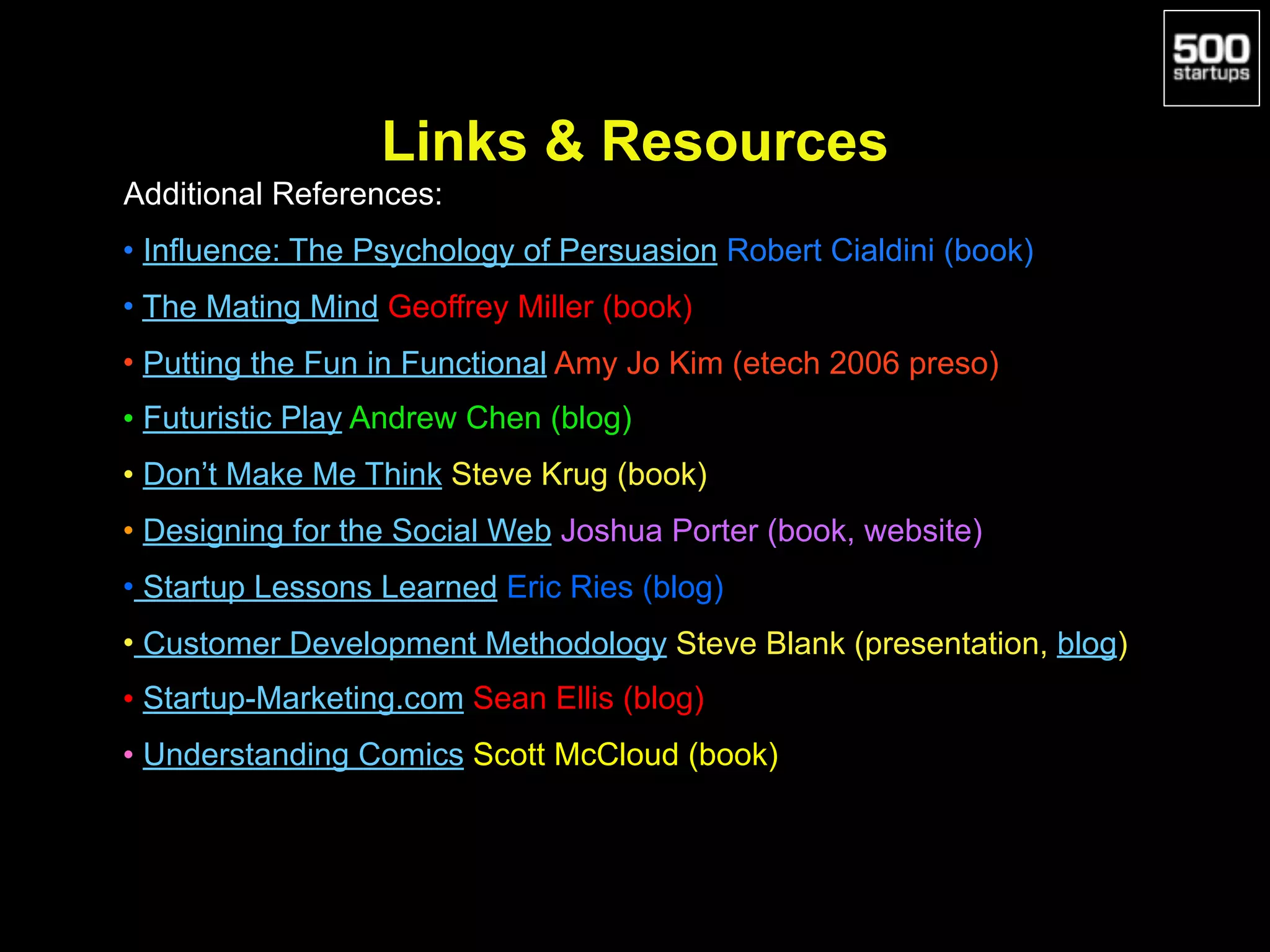  
Links & Resources
Additional References:
• Influence: The Psychology of Persuasion Robert Cialdini (book)
• The Mating Mind Geoffrey Miller (book)
• Putting the Fun in Functional Amy Jo Kim (etech 2006 preso)
• Futuristic Play Andrew Chen (blog)
• Don’t Make Me Think Steve Krug (book)
• Designing for the Social Web Joshua Porter (book, website)
• Startup Lessons Learned Eric Ries (blog)
• Customer Development Methodology Steve Blank (presentation, blog)
• Startup-Marketing.com Sean Ellis (blog)
• Understanding Comics Scott McCloud (book)
 