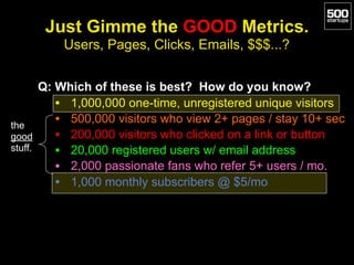 Just Gimme the GOOD Metrics.
Users, Pages, Clicks, Emails, $$$...?
Q: Which of these is best? How do you know?
• 1,000,000 one-time, unregistered unique visitors
• 500,000 visitors who view 2+ pages / stay 10+ sec
• 200,000 visitors who clicked on a link or button
• 20,000 registered users w/ email address
• 2,000 passionate fans who refer 5+ users / mo.
• 1,000 monthly subscribers @ $5/mo
the
good
stuff.
 