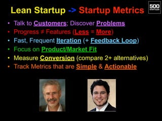 Lean Startup -> Startup Metrics
• Talk to Customers; Discover Problems
• Progress ≠ Features (Less = More)
• Fast, Frequent Iteration (+ Feedback Loop)
• Focus on Product/Market Fit
• Measure Conversion (compare 2+ alternatives)
• Track Metrics that are Simple & Actionable
 