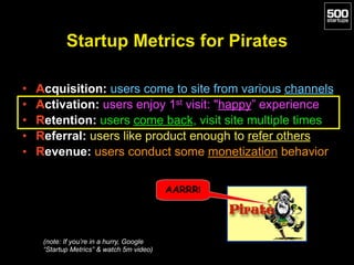 Startup Metrics for Pirates
• Acquisition: users come to site from various channels
• Activation: users enjoy 1st visit: "happy” experience
• Retention: users come back, visit site multiple times
• Referral: users like product enough to refer others
• Revenue: users conduct some monetization behavior
AARRR!
(note: If you’re in a hurry, Google
“Startup Metrics” & watch 5m video)
 
