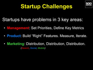 Startup Challenges
Startups have problems in 3 key areas:
• Management: Set Priorities, Define Key Metrics
• Product: Build “Right” Features. Measure, Iterate.
• Marketing: Distribution, Distribution, Distribution.
(Search, Social, Mobile)
 