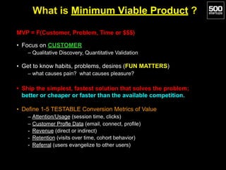 What is Minimum Viable Product ?
MVP = F(Customer, Problem, Time or $$$)
• Focus on CUSTOMER
– Qualitative Discovery, Quantitative Validation
• Get to know habits, problems, desires (FUN MATTERS)
– what causes pain? what causes pleasure?
• Ship the simplest, fastest solution that solves the problem;
better or cheaper or faster than the available competition.
• Define 1-5 TESTABLE Conversion Metrics of Value
– Attention/Usage (session time, clicks)
– Customer Profle Data (email, connect, profile)
- Revenue (direct or indirect)
- Retention (visits over time, cohort behavior)
- Referral (users evangelize to other users)
 
