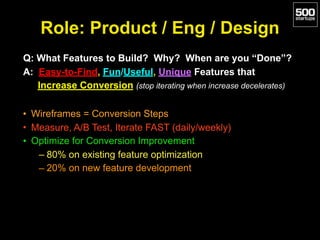 Role: Product / Eng / Design
Q: What Features to Build? Why? When are you “Done”?
A: Easy-to-Find, Fun/Useful, Unique Features that
Increase Conversion (stop iterating when increase decelerates)
• Wireframes = Conversion Steps
• Measure, A/B Test, Iterate FAST (daily/weekly)
• Optimize for Conversion Improvement
– 80% on existing feature optimization
– 20% on new feature development
 