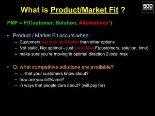 What is Product/Market Fit ?
PMF = F(Customer, Solution, Alternatives*)
• Product / Market Fit occurs when:
– Customers like your stuff better than other options
– Not static, Not optimal – just Local Max F(customers, solution, time)
– make sure you’re moving in optimal direction 2 local max
• Q: what competitive solutions are available?
– … that your customers know about?
– how are you diff/same?
– in ways that people care about? (will pay for)
 