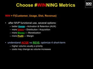 Choose #WINNING Metrics
WIN = F(Customer, Usage, Dist, Revenue)
• after MVP functional use, several options:
– better Usage – Activation & Retention (AUX)
– more Users -- Distribution / Acquisition
– more Money --- Monetization
– more Profit — Margin
• understand ACQ$ vs REV$, optimize 4 short-term
– higher volume usually a priority
– costs may change as volume increases
 