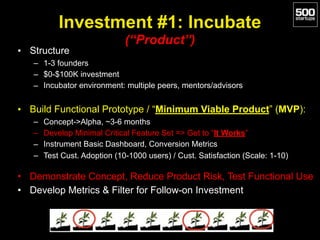 Investment #1: Incubate 
(“Product”)
• Structure
– 1-3 founders
– $0-$100K investment
– Incubator environment: multiple peers, mentors/advisors
• Build Functional Prototype / “Minimum Viable Product” (MVP):
– Concept->Alpha, ~3-6 months
– Develop Minimal Critical Feature Set => Get to “It Works”
– Instrument Basic Dashboard, Conversion Metrics
– Test Cust. Adoption (10-1000 users) / Cust. Satisfaction (Scale: 1-10)
• Demonstrate Concept, Reduce Product Risk, Test Functional Use
• Develop Metrics & Filter for Follow-on Investment
 