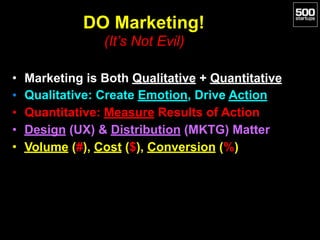 DO Marketing!  
(It’s Not Evil)
• Marketing is Both Qualitative + Quantitative
• Qualitative: Create Emotion, Drive Action
• Quantitative: Measure Results of Action
• Design (UX) & Distribution (MKTG) Matter
• Volume (#), Cost ($), Conversion (%)
 