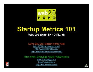 Startup Metrics 101
     Web 2.0 Expo SF - 04/22/08


     Dave McClure, Master of 500 Hats
           http://500hats.typepad.com/
             http://www.500hats.com/
        http://slideshare.net/dmc500hats/

  Hiten Shah, CrazyEgg / ACS / KISSmetrics
               http://crazyegg.com
                http://acsseo.com
             http://KISSmetrics.com
 