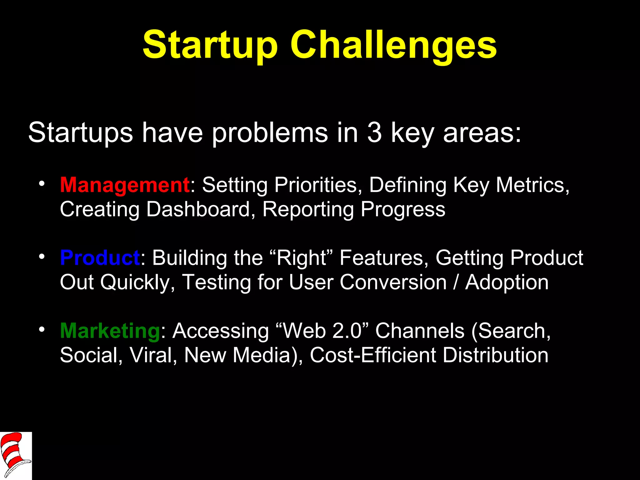 Startup Challenges Startups have problems in 3 key areas: Management : Setting Priorities, Defining Key Metrics, Creating Dashboard, Reporting Progress Product : Building the “Right” Features, Getting Product Out Quickly, Testing for User Conversion / Adoption Marketing : Accessing “Web 2.0” Channels (Search, Social, Viral, New Media), Cost-Efficient Distribution 