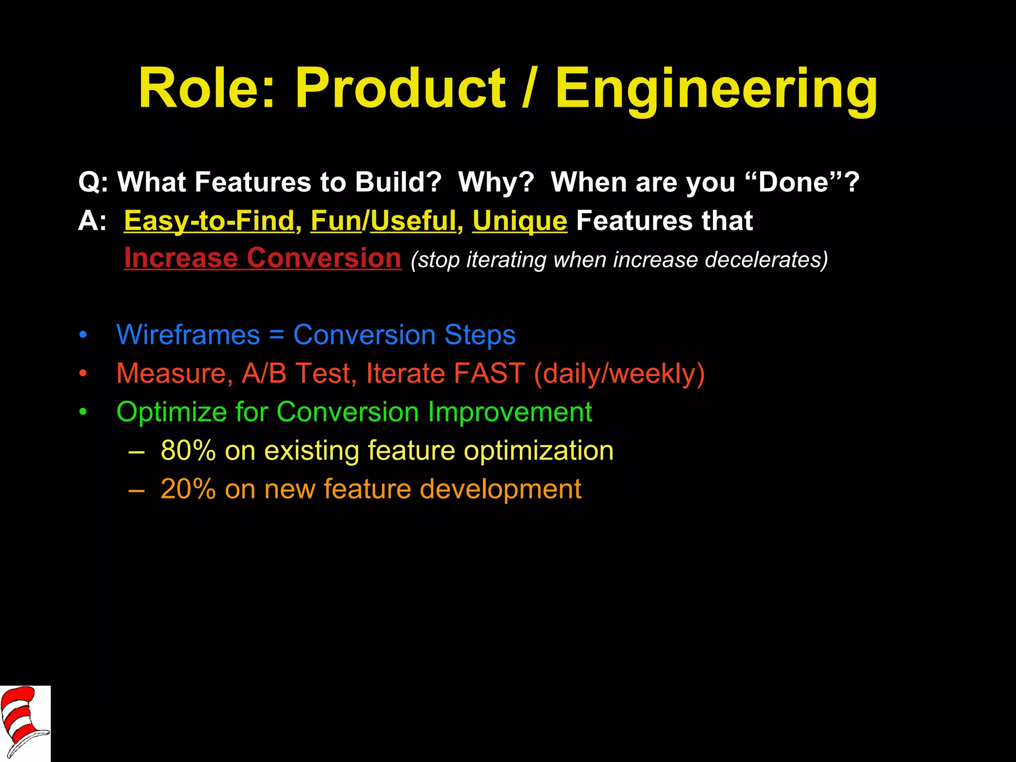 Role: Product / Engineering Q: What Features to Build?  Why?  When are you “Done”? A:  Easy-to-Find ,  Fun / Useful ,  Unique  Features that   Increase Conversion   (stop iterating when increase decelerates) Wireframes = Conversion Steps Measure, A/B Test, Iterate FAST (daily/weekly) Optimize for Conversion Improvement 80% on existing feature optimization 20% on new feature development 
