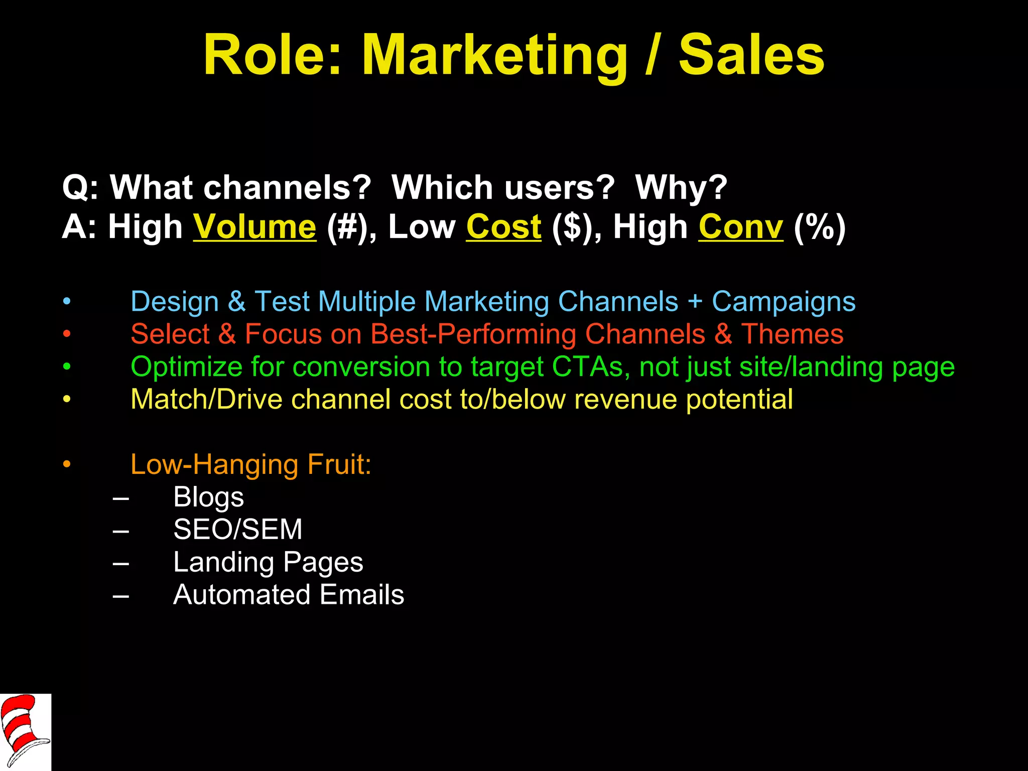 Role: Marketing / Sales Q: What channels?  Which users?  Why? A: High  Volume  (#), Low  Cost  ($), High  Conv  (%) Design & Test Multiple Marketing Channels + Campaigns Select & Focus on Best-Performing Channels & Themes Optimize for conversion to target CTAs, not just site/landing page Match/Drive channel cost to/below revenue potential Low-Hanging Fruit:  Blogs SEO/SEM Landing Pages Automated Emails 