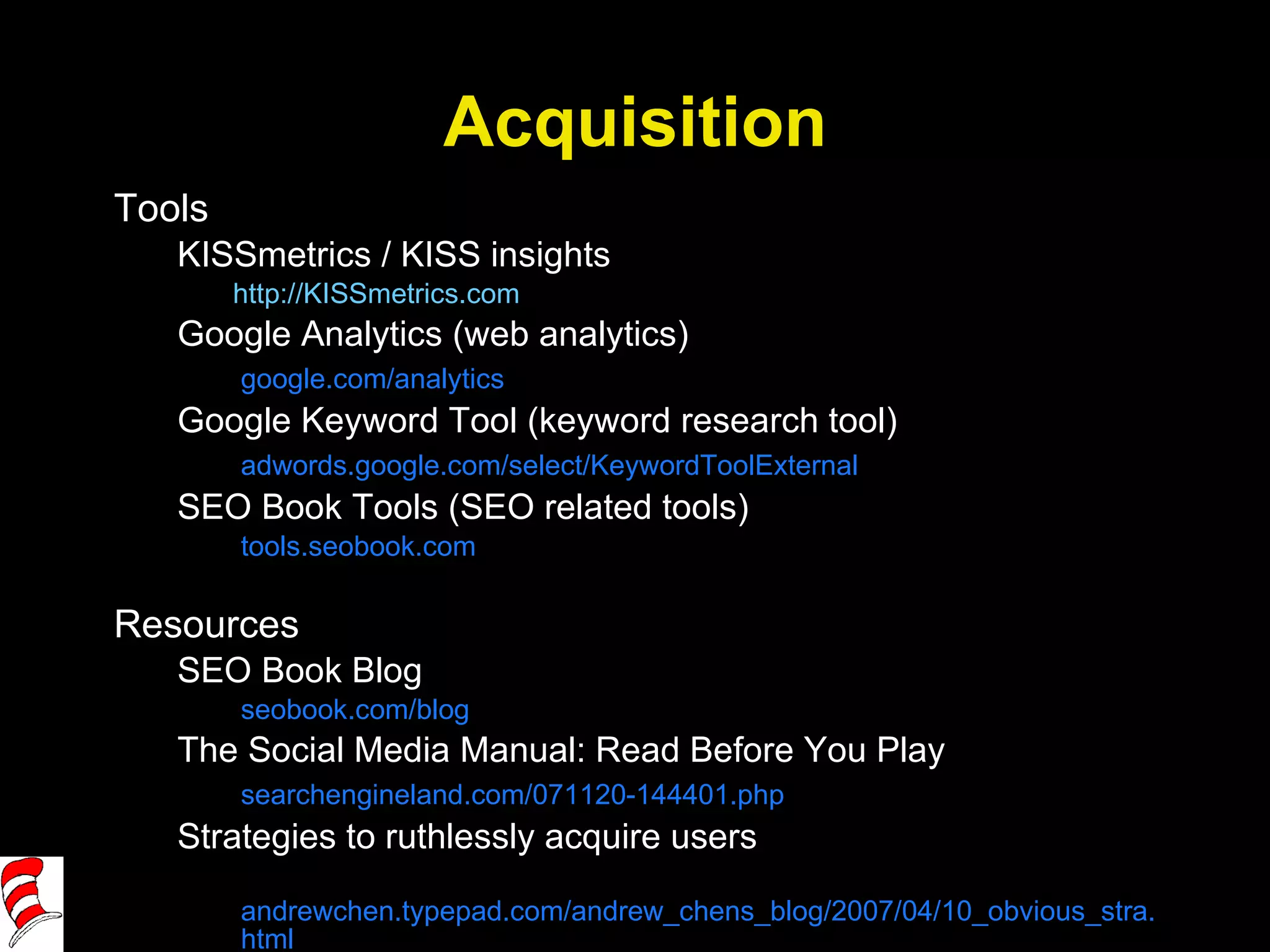 Acquisition Tools KISSmetrics / KISS insights http://KISSmetrics.com   Google Analytics (web analytics) google.com/analytics Google Keyword Tool (keyword research tool) adwords.google.com/select/KeywordToolExternal SEO Book Tools (SEO related tools) tools.seobook.com Resources SEO Book Blog seobook.com/blog The Social Media Manual: Read Before You Play searchengineland.com/071120-144401.php Strategies to ruthlessly acquire users andrewchen.typepad.com/andrew_chens_blog/2007/04/10_obvious_stra.html 