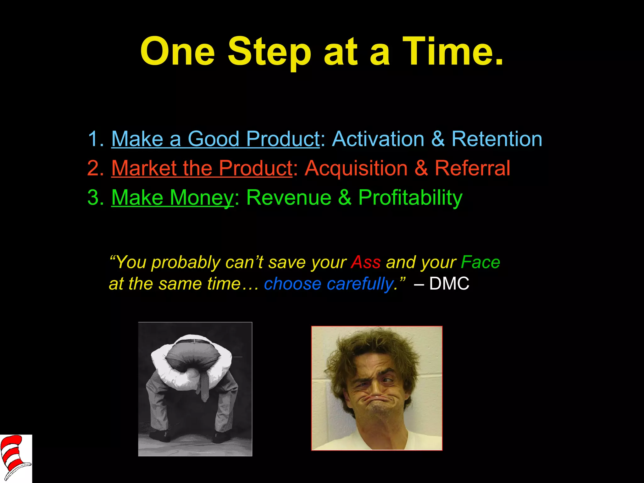 One Step at a Time. Make a Good Product : Activation & Retention Market the Product : Acquisition & Referral Make Money : Revenue & Profitability “ You probably can’t save your  Ass  and your  Face  at the same time…  choose carefully .”  – DMC 