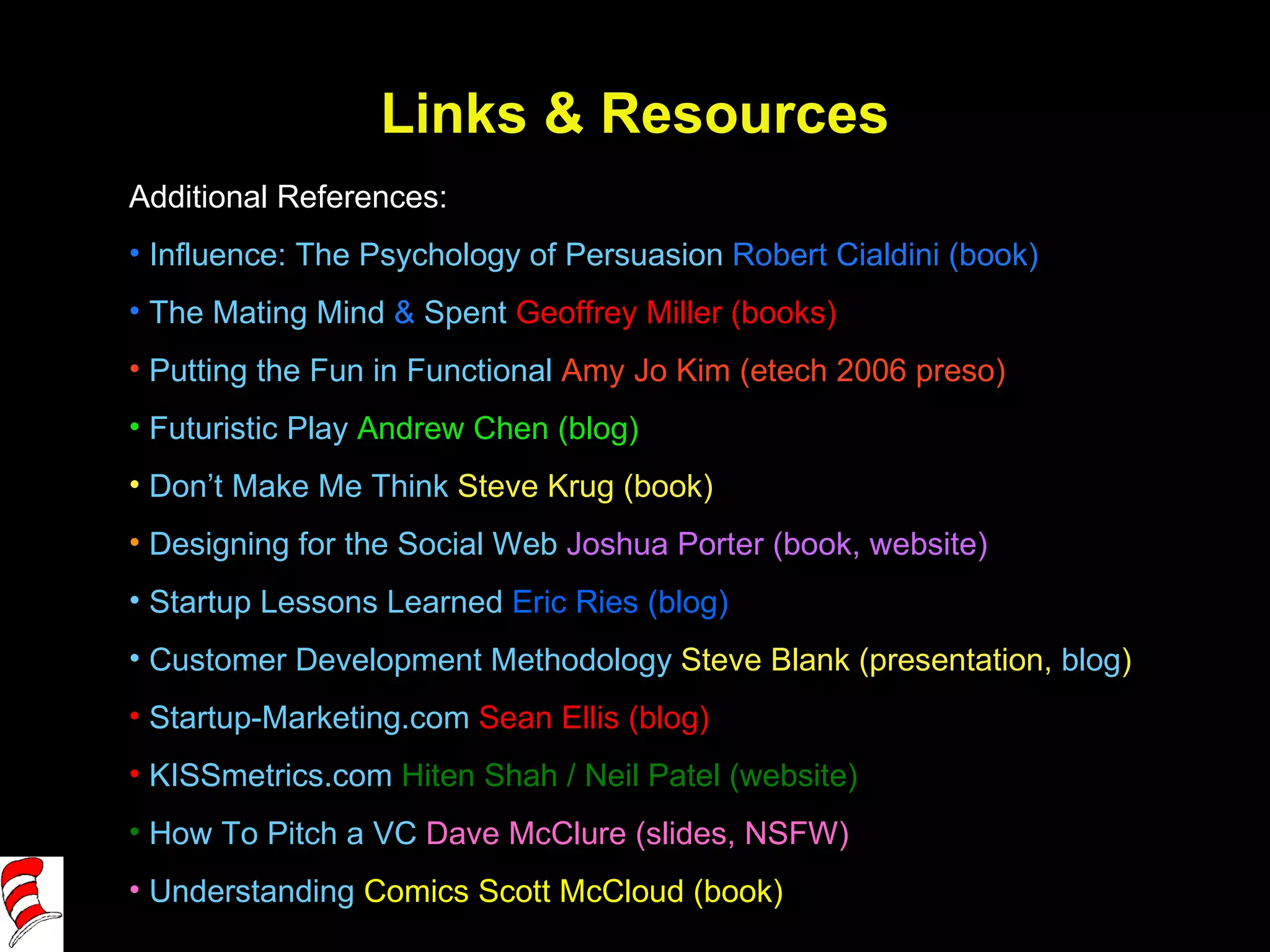 Links & Resources Additional References: Influence: The Psychology of Persuasion  Robert Cialdini (book) The Mating Mind  &  Spent   Geoffrey Miller (books) Putting the Fun in Functional  Amy Jo Kim (etech 2006 preso) Futuristic Play  Andrew Chen (blog) Don’t Make Me Think  Steve Krug (book) Designing for the Social Web  Joshua Porter (book, website)  Startup Lessons Learned  Eric Ries (blog)  Customer Development Methodology  Steve Blank (presentation,  blog ) Startup-Marketing.com  Sean Ellis (blog) KISSmetrics.com  Hiten Shah / Neil Patel (website) How To Pitch a VC  Dave McClure (slides, NSFW) Understanding  Comics  Scott McCloud (book) 