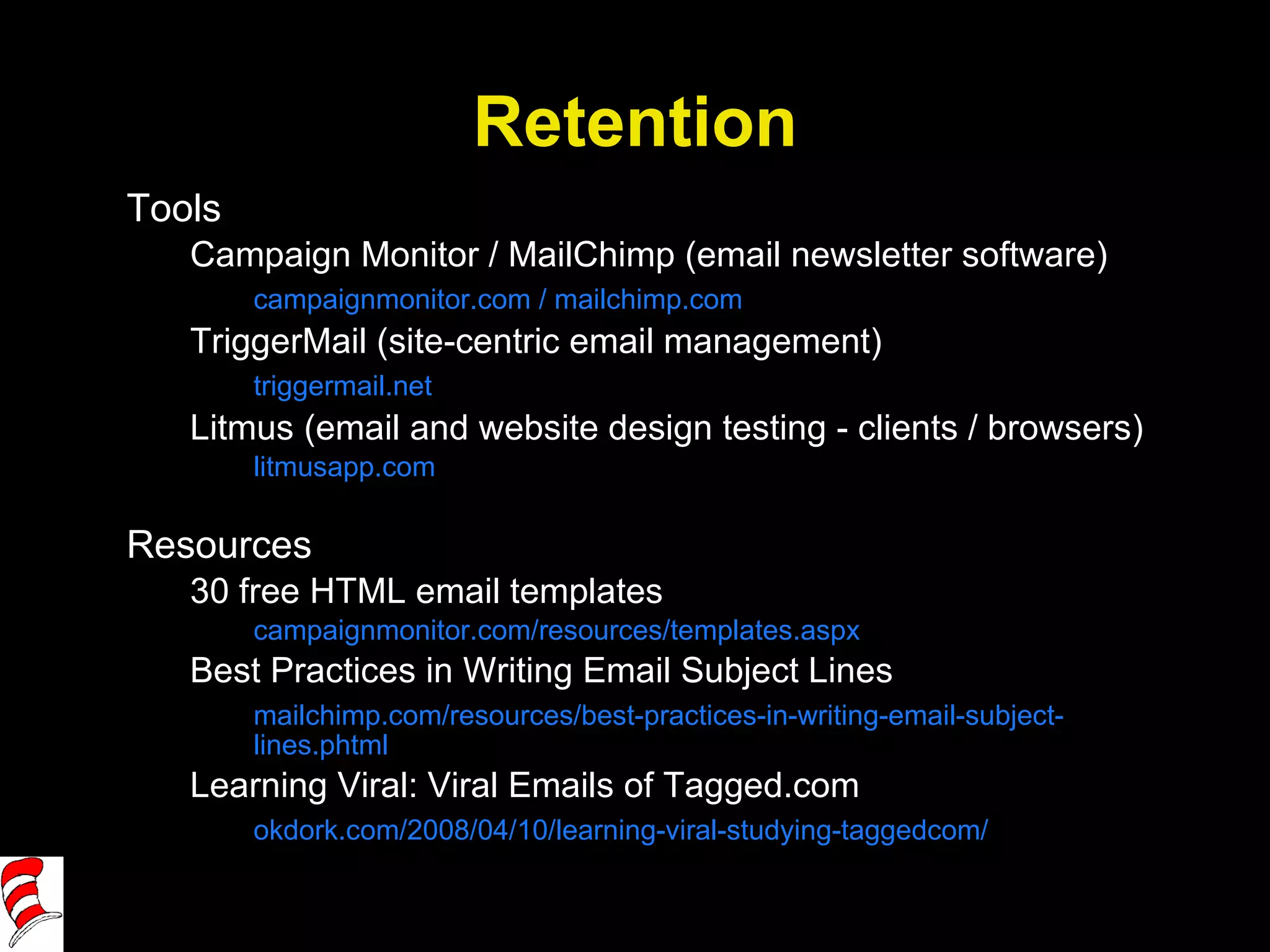 Retention Tools Campaign Monitor / MailChimp (email newsletter software) campaignmonitor.com / mailchimp.com TriggerMail (site-centric email management) triggermail.net Litmus (email and website design testing - clients / browsers) litmusapp.com Resources 30 free HTML email templates campaignmonitor.com/resources/templates.aspx Best Practices in Writing Email Subject Lines mailchimp.com/resources/best-practices-in-writing-email-subject-lines.phtml Learning Viral: Viral Emails of Tagged.com okdork.com/2008/04/10/learning-viral-studying-taggedcom/ 