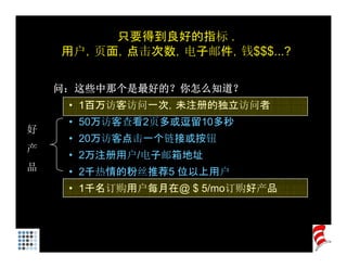 只要得到良好的指标 .
    用户 页面 点击次数 电子邮件 钱$$$ ?
    用户，页面，点击次数，电子邮件，钱$$$...?

    问：这些中那个是最好的？你怎么知道？
     • 1百万访客访问一次，未注册的独立访问者
     • 50万访客查看2页多或逗留10多秒
          访客查看 页多或 留 多秒
好
     • 20万访客点击一个链接或按钮
产
     • 2万注册用户/电子邮箱地址
         注册用户 电子邮箱地址
品    • 2千热情的粉丝推荐5 位以上用户
     • 1千名订购用户每月在@ $ 5/ 订购好产品
                     5/mo订购好产品
 