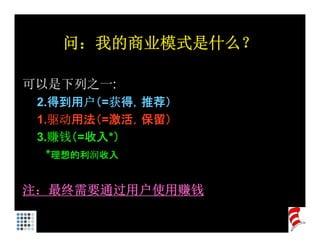 问：我的商业模式是什么？

可以是下列之一:
 2.得到用户（=获得，推荐）
 1.驱动用法（=激活，保留）
 3.赚钱（ 收入 ）
 3 赚钱（=收入*）
   *理想的利润收入

注：最终需要通过用户使用赚钱
 