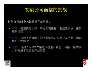初创公司面临的挑战

初创公司在3个关键领域存在问题 :

• 管理：确定优先次序，确定关键指标，创建仪表板，报告
  进展情况

• 产品：构建“适合的”的产品特点，快速开发产品，测试
  用户拒绝/采纳

• 营销：访问“网络2.0”渠道（搜索，社会，传播，新媒体）
  ，讲究成本效益的产品宣传
 