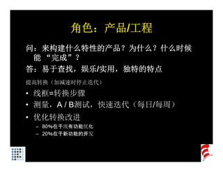角色：产品/工程
问：来构建什么特性的产品？为什么？什么时候
 能 “完成”？
答：易于查找，娱乐/实用，独特的特点
提高转换（加减速时停止迭代）

• 线框=转换步骤
     转
• 测量，A / B测试，快速迭代（每日/每周）
• 优化转换改进
 – 80％在于现有功能优化
 – 20％在于新功能的开发
 
