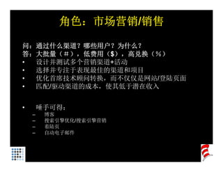 角色：市场营销/销售

问：通过什么渠道？哪些用户？为什么？
答：大批量（＃），低费用（$），高兑换（％）
答 大批量（＃） 低费用（$） 高兑换（％）
• 设计并测试多个营销渠道+活动
• 选择并专注于表现最佳的渠道和项目
• 优化首席技术顾问转换，而不仅仅是网站/登陆页面
  优化首席技术 问转换    仅仅    陆页面
• 匹配/驱动渠道的成本，使其低于潜在收入


•       唾手可得：
    –    博客
    –    搜索引擎优化/搜索引擎营销
         搜索引擎优化 搜索引擎营销
    –    着陆页
    –    自动电子邮件
 