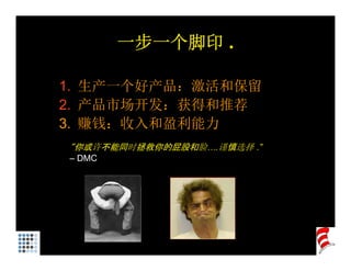 一步一个脚印 .
         步 个脚印

1. 生产一个好产品：激活和保留
1 生产一个好产品 激活和保留
2. 产品市场开发：获得和推荐
3. 赚钱：收入和盈利能力
3 赚钱 收入和盈利能力
“你或许不能同时拯救你的屁股和脸….谨慎选择 .”
– DMC
 
