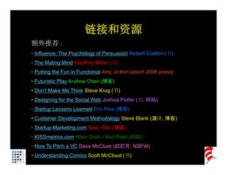 链接和资源
额外推荐 :
• Influence: The Psychology of Persuasion Robert Cialdini (书)
• The Mating Mind Geoffrey Miller (书)
• Putting the Fun in Functional Amy Jo Kim (etech 2006 preso)
• Futuristic Play Andrew Chen (博客)
• Don’t Make Me Think Steve Krug (书)
• D i i f th S i l W b J h P t (书, 网站)
  Designing for the Social Web Joshua Porter (书
• Startup Lessons Learned Eric Ries (博客)
• Customer Development Methodology Steve Blank (演讲, 博客)
                 p              gy             ( 讲,   )
• Startup-Marketing.com Sean Ellis (博客)
• KISSmetrics.com Hiten Shah / Neil Patel (网站)
• How To Pitch a VC Dave McClure (幻灯片, NSFW)
• Understanding Comics Scott McCloud (书)
 