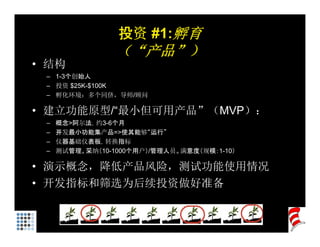 投资 #1:孵育
                 （“产品”）
• 结构
 – 1-3个创始人
 – 投资 $25K-$100K
 – 孵化环境：多个同侪，导师/顾问

• 建立功能原型/“最小但可用产品”（MVP）
  建立功能原型/“最小但可用产品”（MVP）：
 –   概念>阿尔法，约3-6个月
 –   开发最小功能集产品=>使其能够“运行”
 –   仪器基础仪表板，转换指标
     仪器基础仪表板 转换指标
 –   测试管理。采纳（10-1000个用户）/管理人员。满意度（规模：1-10）

• 演示概念，降低产品风险，测试功能使用情况
• 开发指标和筛选为后续投资做好准备
 