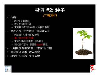 投资 #2: 种子
• 结构
                     (“市场”)
  – 2-5 个人的团队
  – 投资$100K $1M
    投资$100K-$1M
  – 天使投资者组织/小型风险投资基金
• 改进产品，扩大市场，测试收入 :
  –   阿尔法>贝塔 约
       尔法    塔 约6-12个月
                    个
  –   客户≥6 =>“到”不吸“
  –   安装A / B测试框架，优化转换
  –   测试营销活动，管理者Acqstn渠道
• 证明解决方案/效益，评估市场规模
• 测试渠道成本，收入机会
• 确定组织结构，关键人物
 