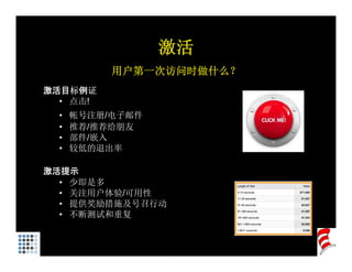 激活
           用户第一次访问时做什么？
激活目标例证
  • 点击!
  •   帐号注册 电子邮件
      帐号注册/电子邮件
  •   推荐/推荐给朋友
  •   部件/嵌入
  •   较低的退出率

激活提示
  • 少即是多
  • 关注用户体验/可用性
  • 提供奖励措施及号召行动
  • 不断测试和重复
 