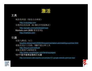 激活
工具
 疯狂的鸡蛋（视觉点击映射）
     http://crazyegg.com
     htt //
 谷歌网站优化器（A / B及多变量测试）
     http://google.com/websiteoptimizer
 Marketo.com (B2B 领导管理)
     http://marketo.com

资源
 实验与测试：入门
 实验与测试 入门
     kaushik.net/avinash/2006/05/experimentation-and-testing-a-primer.html
 着陆页设计工具箱：100个提示和工具
     http://tinyurl.com/326co6
 着陆页教程与案例研究
     http://www.copyblogger.com/landing-pages/
 101个易于使用谷歌的优化器
     http://conversion-rate-experts.com/articles/101-google-website-optimizer-tips/
     http://conversion-rate-experts com/articles/101-google-website-optimizer-tips/
 