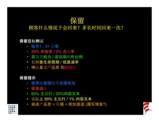保留
   顾客什么情况下会回来？多长时间回来一次？

保留目标例证
  • 每月1 - 3+ 访客
  • 20% 开放率 / 2% 点击率
  • 高发货能力 / 底垃圾邮件比例
  • 长顾客生命周期 / 低衰减率
  • 确认喜爱产品者 和拉拉队

保留提示
  • 使用邮箱很简单但很有效
  • 容易退订
  • 80% 主题行 / 20%内容文本
  • 实际上 99% 主题行 / 1% 内容文本
  • 痴迷产品者 = 传播 + 附加渠道 (撰写博客?)
 