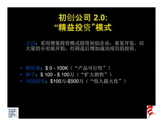 初创公司 2.0:
        “精益投资”模式
 方法：采用增量投资模式投资初创企业，重复开发。以
 大量的小实验开始，经筛选后增加成功项目的投资。


• 孵化器：$ 0 - 100K（“产品可行性”）
• 种子：$ 100 - $ 100万（“扩大销售”）
• 风险投资：$100万-$500万（“收入最大化”）
 