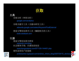 获取
工具
 谷歌分析（网络分析）
     google.com/analytics

 谷歌关键字工具（关键词研究工具）
     adwords.google.com/select/KeywordToolExternal

 搜索引擎优化图书工具（SEO相关的工具）
     tools.seobook.com

资源
 搜索引擎优化图书博客
     seobook.com/blog
 社会媒体手册：在播放前阅读
     searchengineland.com/071120-144401.php
 硬性获得用户的策略
     andrewchen.typepad.com/andrew_chens_blog/2007/04/10_obvious_stra.h
 