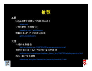 推荐
工具
 Gigya (
   gy (社会媒体发行与跟踪工具 )
     gigya.com
 分享/ 增加 (共享按钮 )
     sharethis.com / addthis.com
 跟我联系 (PHP 联系邀请软件)
     getmycontacts.com


资源
 传播的七种途径
     lsvp.wordpress.com/2007/03/02/seven-ways-to-go-viral/
 你的传播环是什么? 了解用户采纳的原理
     andrewchen.typepad.com/andrew_chens_blog/2007/07/whats-your-vira.html
 指标: 用户来自哪里
     slideshare.net/guest2968b8/rockyou-snap-summit-32508
 