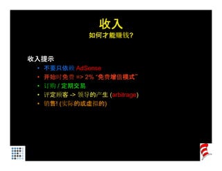 收入
                如何才能赚钱?


收入提示
 •   不要只依赖 AdSense
 •   开始时免费 => 2% “免费增值模式”
 •   订购 / 定期交易
 •   评定顾客 -> 领导的产生 (arbitrage)
 •   销售! (实际的或虚拟的)
 