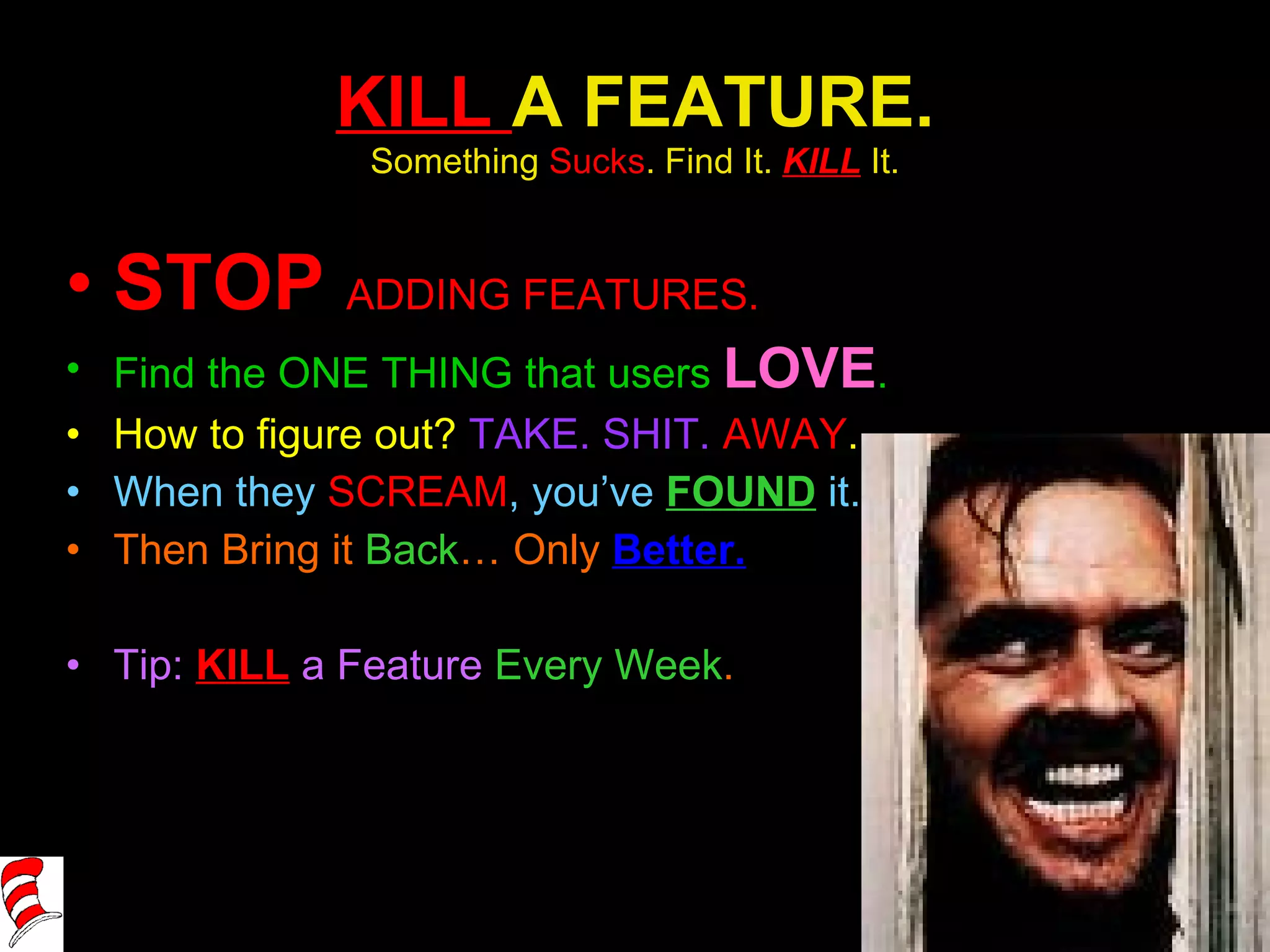 KILL  A FEATURE. Something  Sucks . Find It.  KILL   It. STOP  ADDING FEATURES. Find the ONE THING that users  LOVE . How to figure out?  TAKE. SHIT.  AWAY . When they  SCREAM , you’ve  FOUND   it. Then Bring it  Back … Only  Better. Tip:  KILL  a Feature  Every Week . 