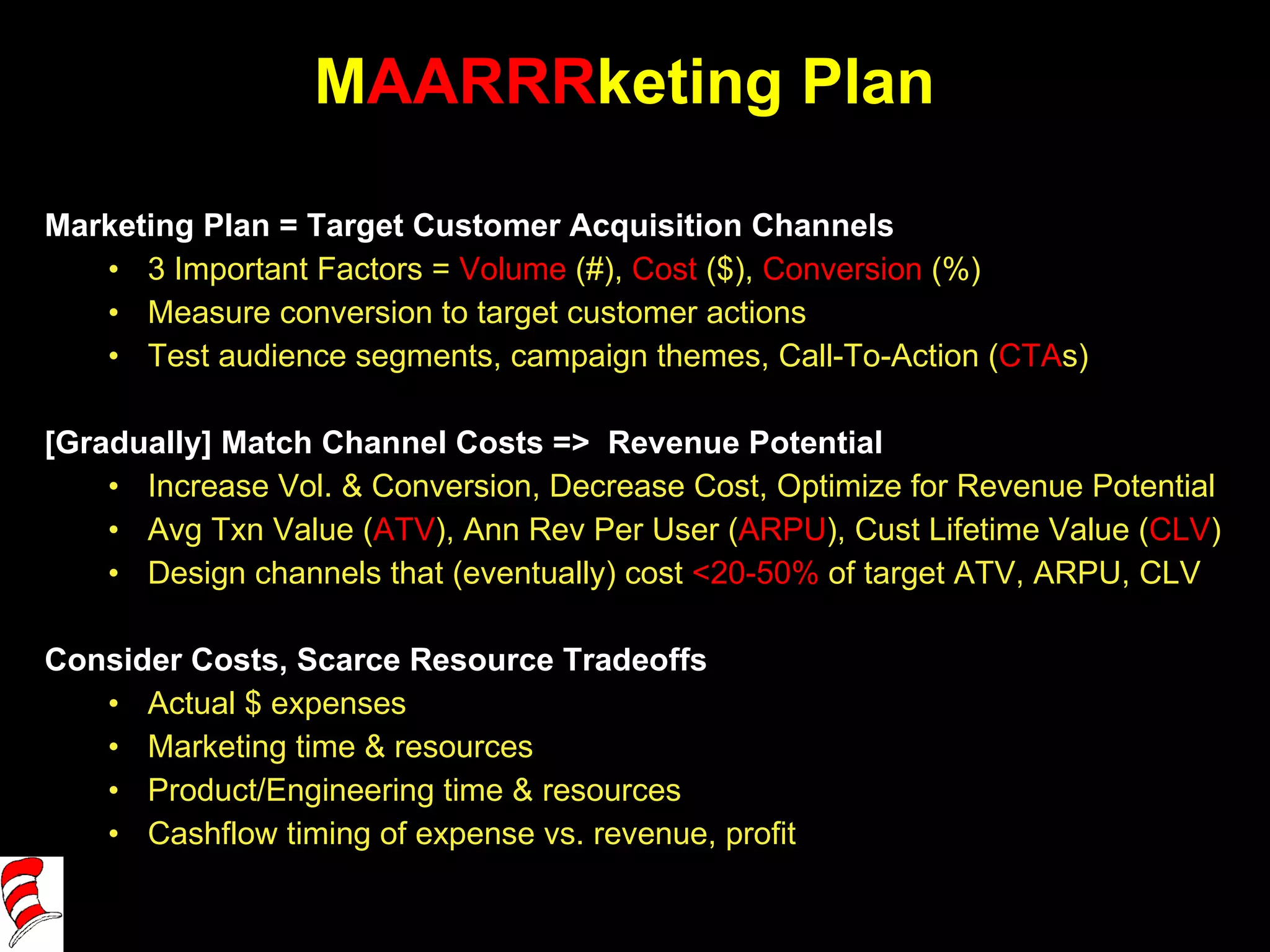 M AARRR keting Plan Marketing Plan = Target Customer Acquisition Channels 3 Important Factors =  Volume  (#),  Cost  ($),  Conversion  (%) Measure conversion to target customer actions Test audience segments, campaign themes, Call-To-Action ( CTA s)  [Gradually] Match Channel Costs =>  Revenue Potential  Increase Vol. & Conversion, Decrease Cost, Optimize for Revenue Potential Avg Txn Value ( ATV ), Ann Rev Per User ( ARPU ), Cust Lifetime Value ( CLV ) Design channels that (eventually) cost  <20-50%  of target ATV, ARPU, CLV Consider Costs, Scarce Resource Tradeoffs Actual $ expenses Marketing time & resources Product/Engineering time & resources Cashflow timing of expense vs. revenue, profit 