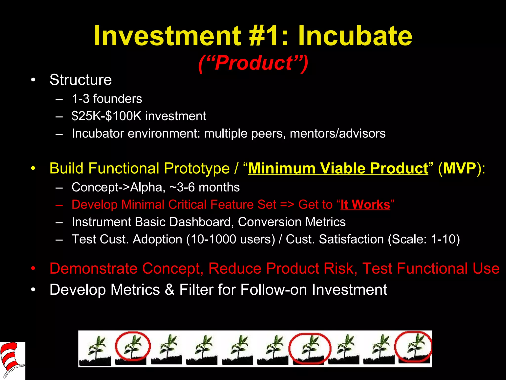 Investment #1: Incubate (“Product”) Structure 1-3 founders $25K-$100K investment Incubator environment: multiple peers, mentors/advisors Build Functional Prototype / “ Minimum Viable Product ” ( MVP ): Concept->Alpha, ~3-6 months Develop Minimal Critical Feature Set => Get to “ It Works ” Instrument Basic Dashboard, Conversion Metrics Test Cust. Adoption (10-1000 users) / Cust. Satisfaction (Scale: 1-10) Demonstrate Concept, Reduce Product Risk, Test Functional Use Develop Metrics & Filter for Follow-on Investment 