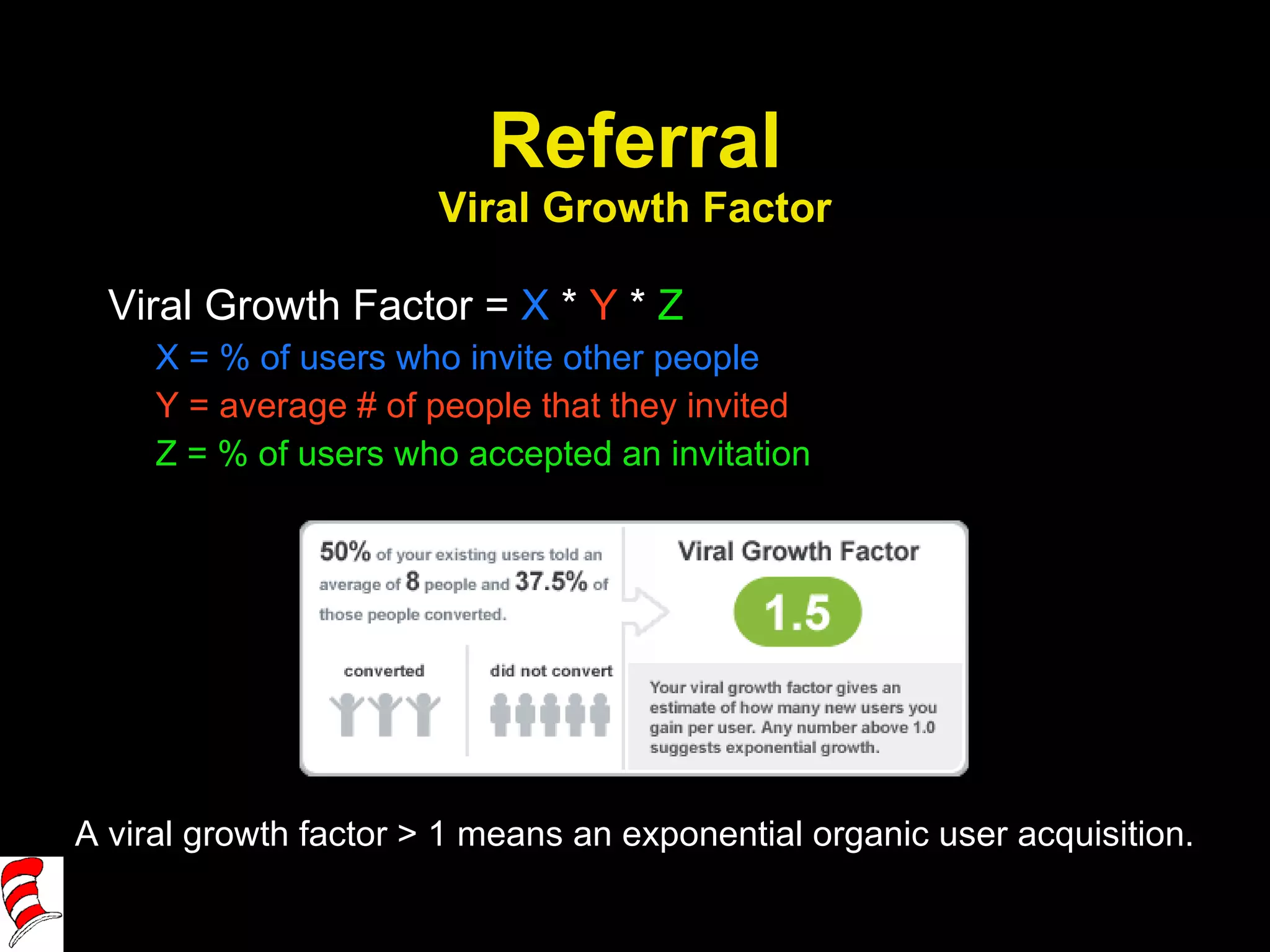 Referral Viral Growth Factor Viral Growth Factor =  X  *  Y  *  Z X = % of users who invite other people Y = average # of people that they invited Z = % of users who accepted an invitation A viral growth factor > 1 means an exponential organic user acquisition. 