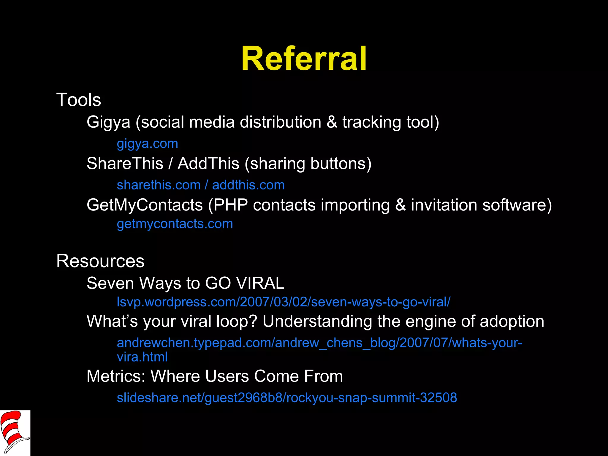 Referral Tools Gigya (social media distribution & tracking tool) gigya.com ShareThis / AddThis (sharing buttons) sharethis.com / addthis.com GetMyContacts (PHP contacts importing & invitation software) getmycontacts.com Resources Seven Ways to GO VIRAL lsvp.wordpress.com/2007/03/02/seven-ways-to-go-viral/ What’s your viral loop? Understanding the engine of adoption andrewchen.typepad.com/andrew_chens_blog/2007/07/whats-your-vira.html Metrics: Where Users Come From slideshare.net/guest2968b8/rockyou-snap-summit-32508 