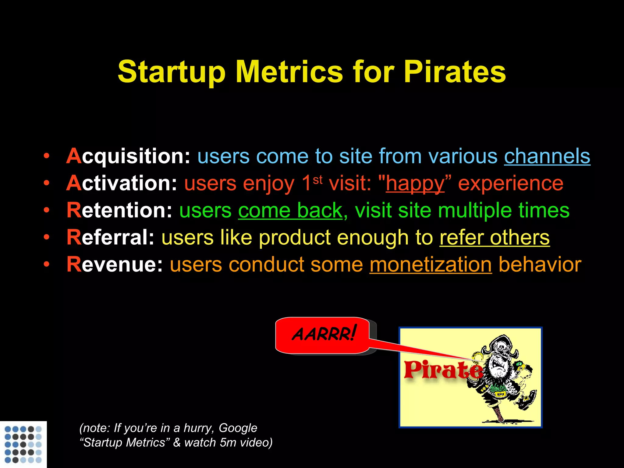Startup Metrics for Pirates A cquisition:   users come to site from various  channels A ctivation:  users enjoy 1 st  visit: " happy ” experience R etention:  users  come back , visit site multiple times R eferral:  users like product enough to  refer others R evenue:  users conduct some  monetization  behavior (note: If you’re in a hurry, Google “Startup Metrics” & watch 5m video) AARRR ! 