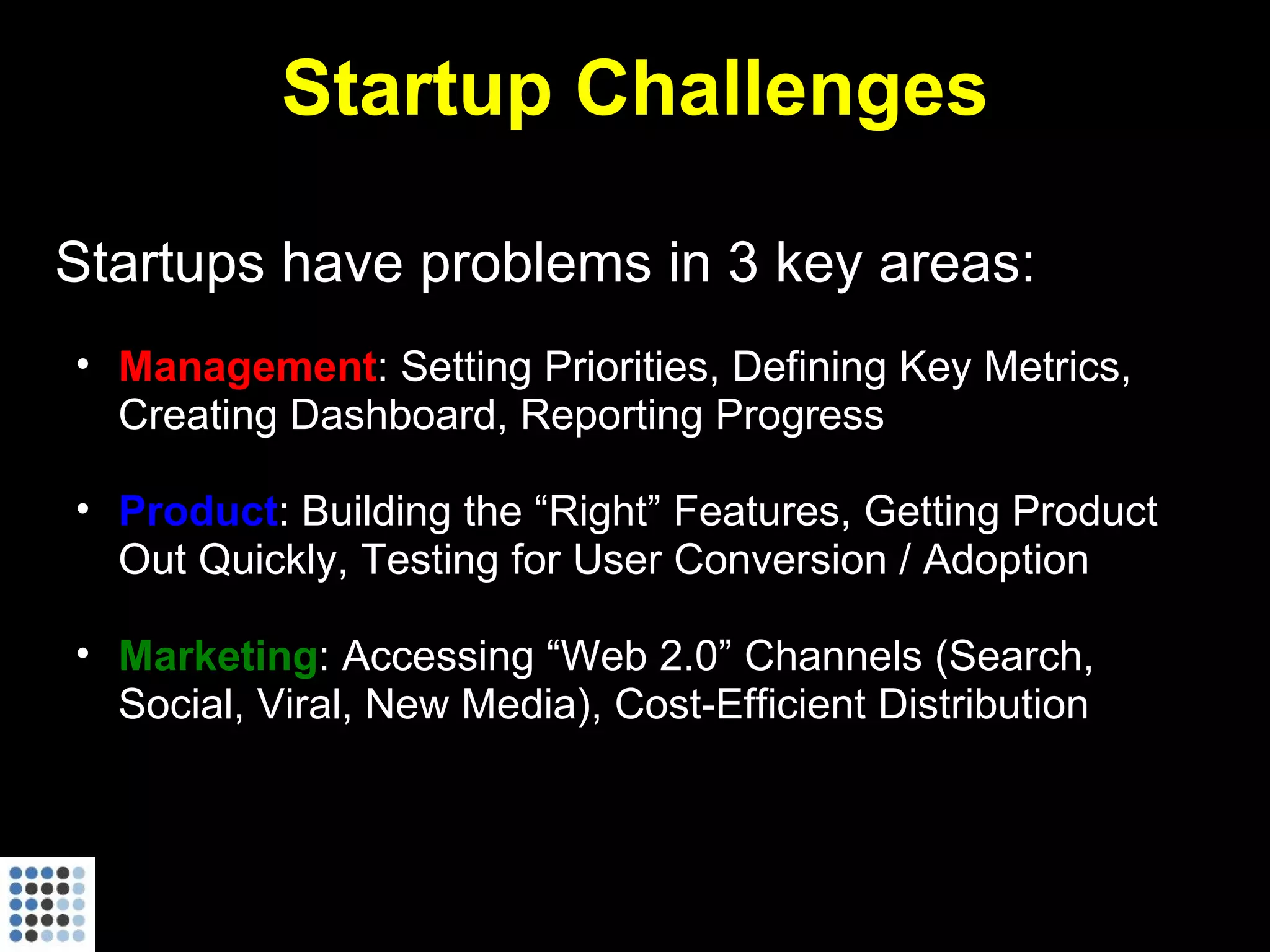 Startup Challenges Startups have problems in 3 key areas: Management : Setting Priorities, Defining Key Metrics, Creating Dashboard, Reporting Progress Product : Building the “Right” Features, Getting Product Out Quickly, Testing for User Conversion / Adoption Marketing : Accessing “Web 2.0” Channels (Search, Social, Viral, New Media), Cost-Efficient Distribution 