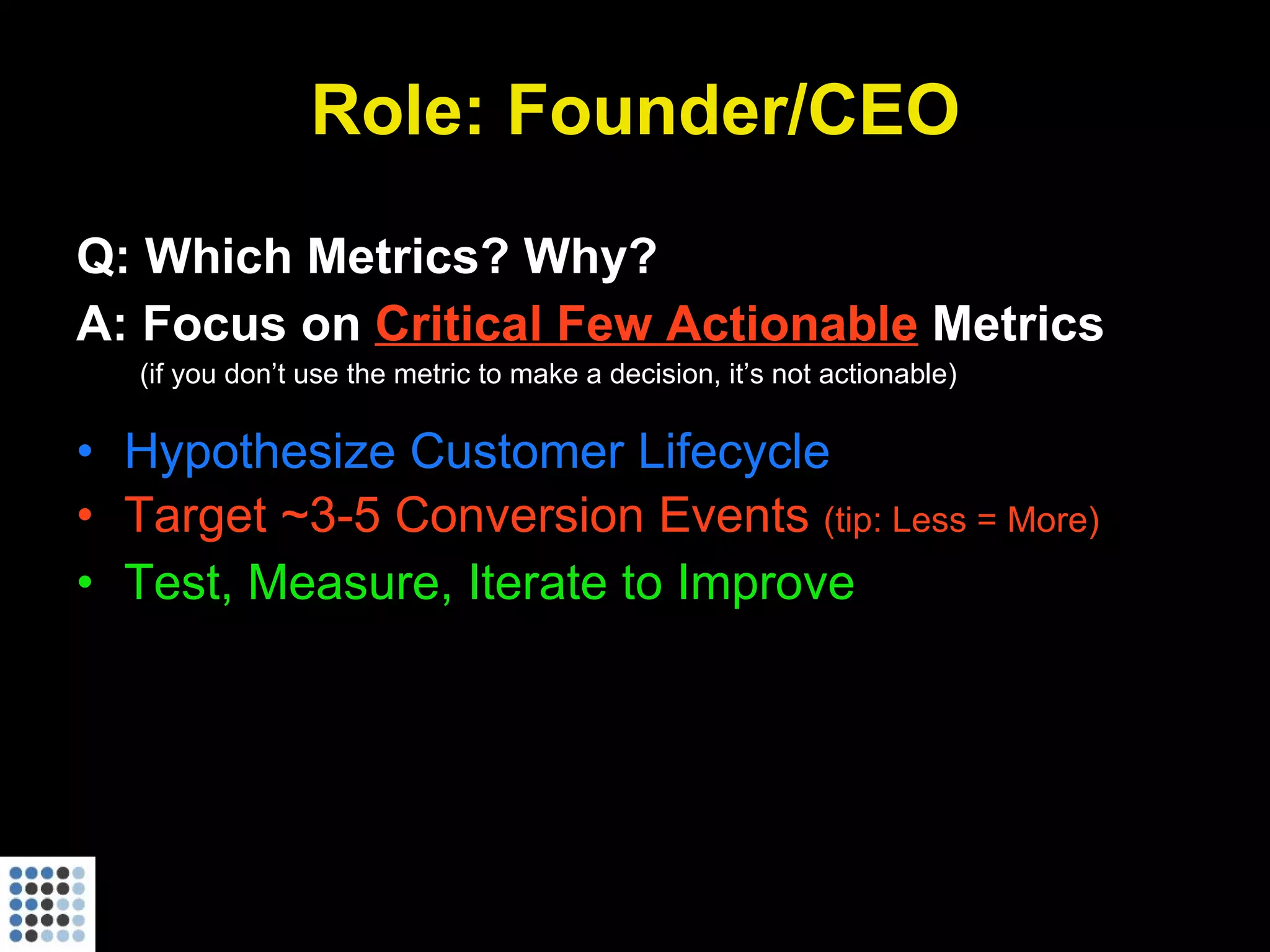 Role: Founder/CEO Q: Which Metrics? Why? A: Focus on  Critical Few Actionable  Metrics (if you don’t use the metric to make a decision, it’s not actionable) Hypothesize Customer Lifecycle Target ~3-5 Conversion Events  (tip: Less = More) Test, Measure, Iterate to Improve 