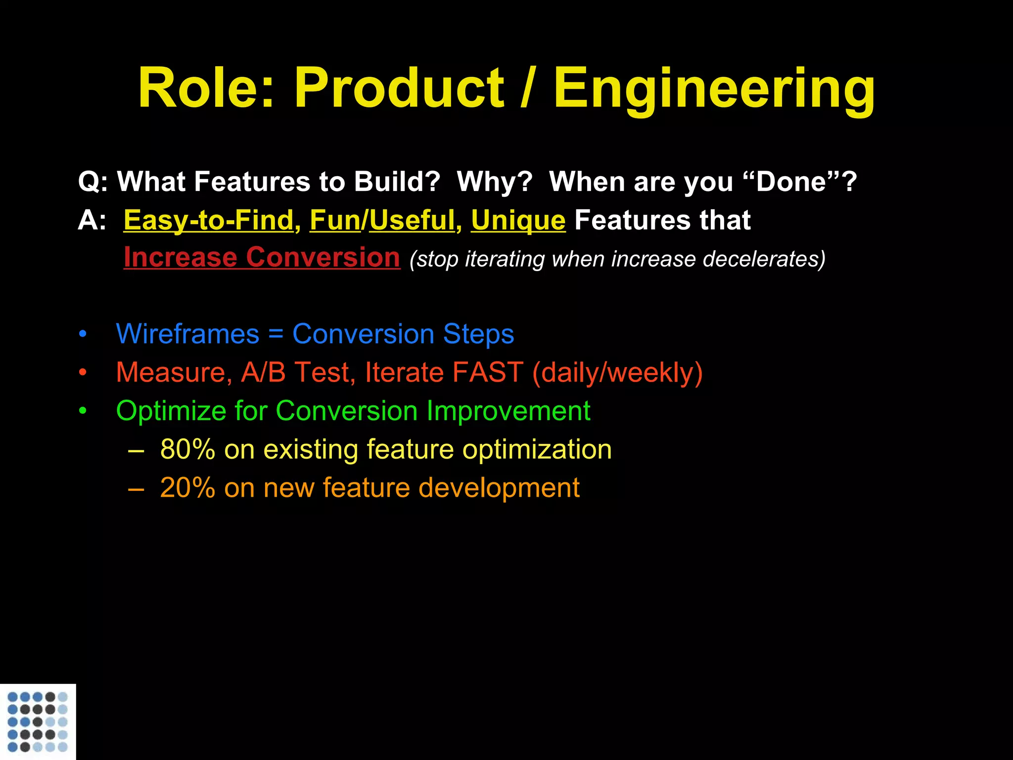 Role: Product / Engineering Q: What Features to Build?  Why?  When are you “Done”? A:  Easy-to-Find ,  Fun / Useful ,  Unique  Features that   Increase Conversion   (stop iterating when increase decelerates) Wireframes = Conversion Steps Measure, A/B Test, Iterate FAST (daily/weekly) Optimize for Conversion Improvement 80% on existing feature optimization 20% on new feature development 